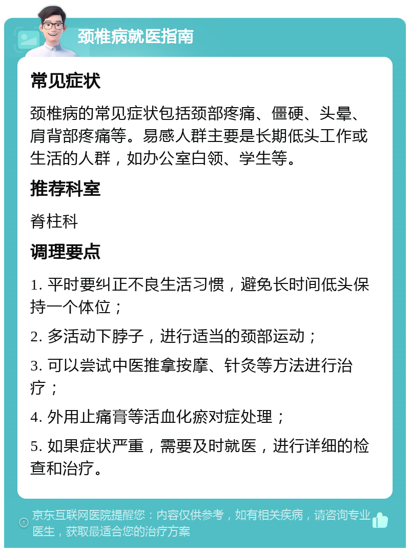 颈椎病就医指南 常见症状 颈椎病的常见症状包括颈部疼痛、僵硬、头晕、肩背部疼痛等。易感人群主要是长期低头工作或生活的人群，如办公室白领、学生等。 推荐科室 脊柱科 调理要点 1. 平时要纠正不良生活习惯，避免长时间低头保持一个体位； 2. 多活动下脖子，进行适当的颈部运动； 3. 可以尝试中医推拿按摩、针灸等方法进行治疗； 4. 外用止痛膏等活血化瘀对症处理； 5. 如果症状严重，需要及时就医，进行详细的检查和治疗。