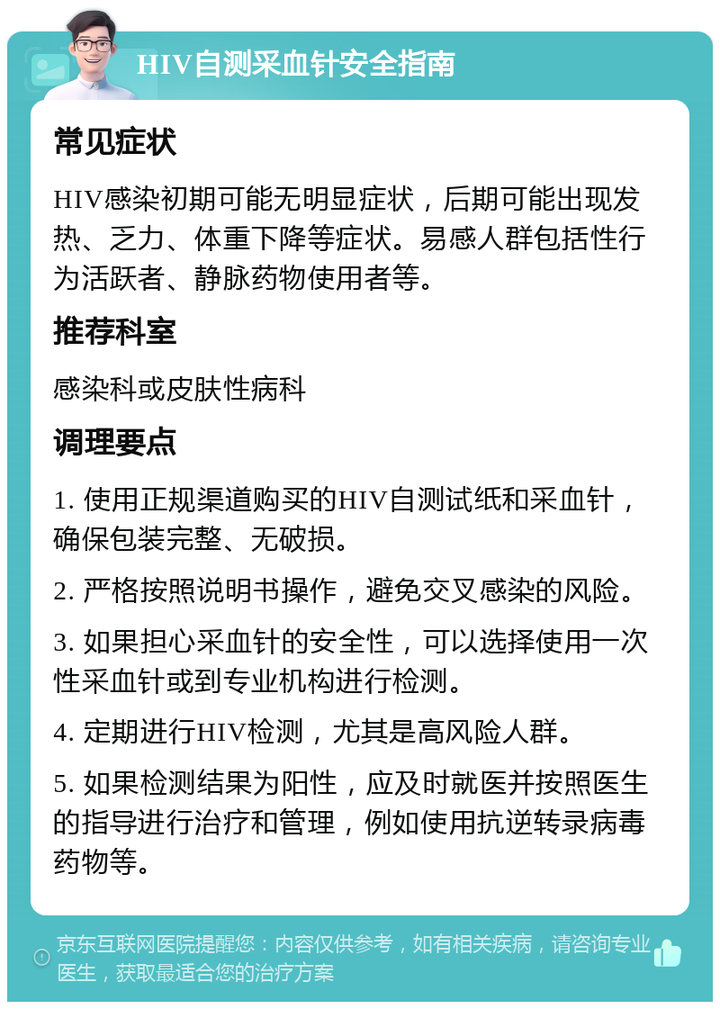 HIV自测采血针安全指南 常见症状 HIV感染初期可能无明显症状，后期可能出现发热、乏力、体重下降等症状。易感人群包括性行为活跃者、静脉药物使用者等。 推荐科室 感染科或皮肤性病科 调理要点 1. 使用正规渠道购买的HIV自测试纸和采血针，确保包装完整、无破损。 2. 严格按照说明书操作，避免交叉感染的风险。 3. 如果担心采血针的安全性，可以选择使用一次性采血针或到专业机构进行检测。 4. 定期进行HIV检测，尤其是高风险人群。 5. 如果检测结果为阳性，应及时就医并按照医生的指导进行治疗和管理，例如使用抗逆转录病毒药物等。