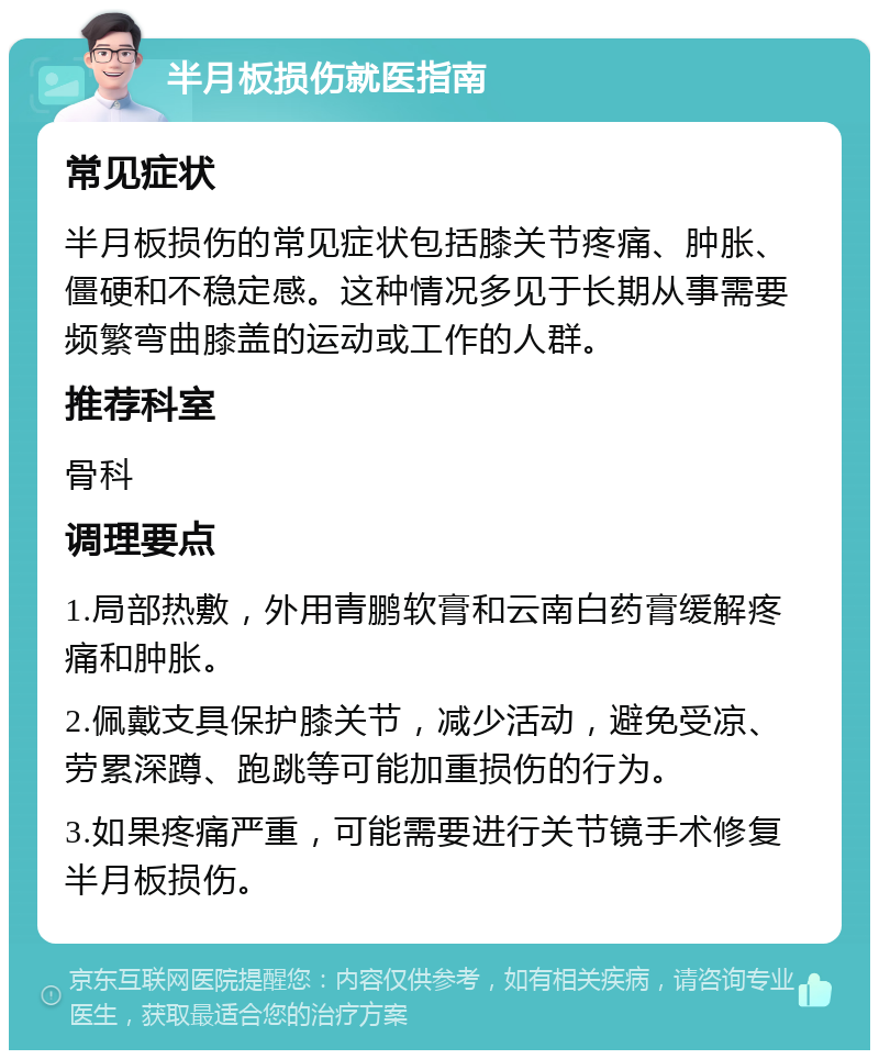 半月板损伤就医指南 常见症状 半月板损伤的常见症状包括膝关节疼痛、肿胀、僵硬和不稳定感。这种情况多见于长期从事需要频繁弯曲膝盖的运动或工作的人群。 推荐科室 骨科 调理要点 1.局部热敷，外用青鹏软膏和云南白药膏缓解疼痛和肿胀。 2.佩戴支具保护膝关节，减少活动，避免受凉、劳累深蹲、跑跳等可能加重损伤的行为。 3.如果疼痛严重，可能需要进行关节镜手术修复半月板损伤。