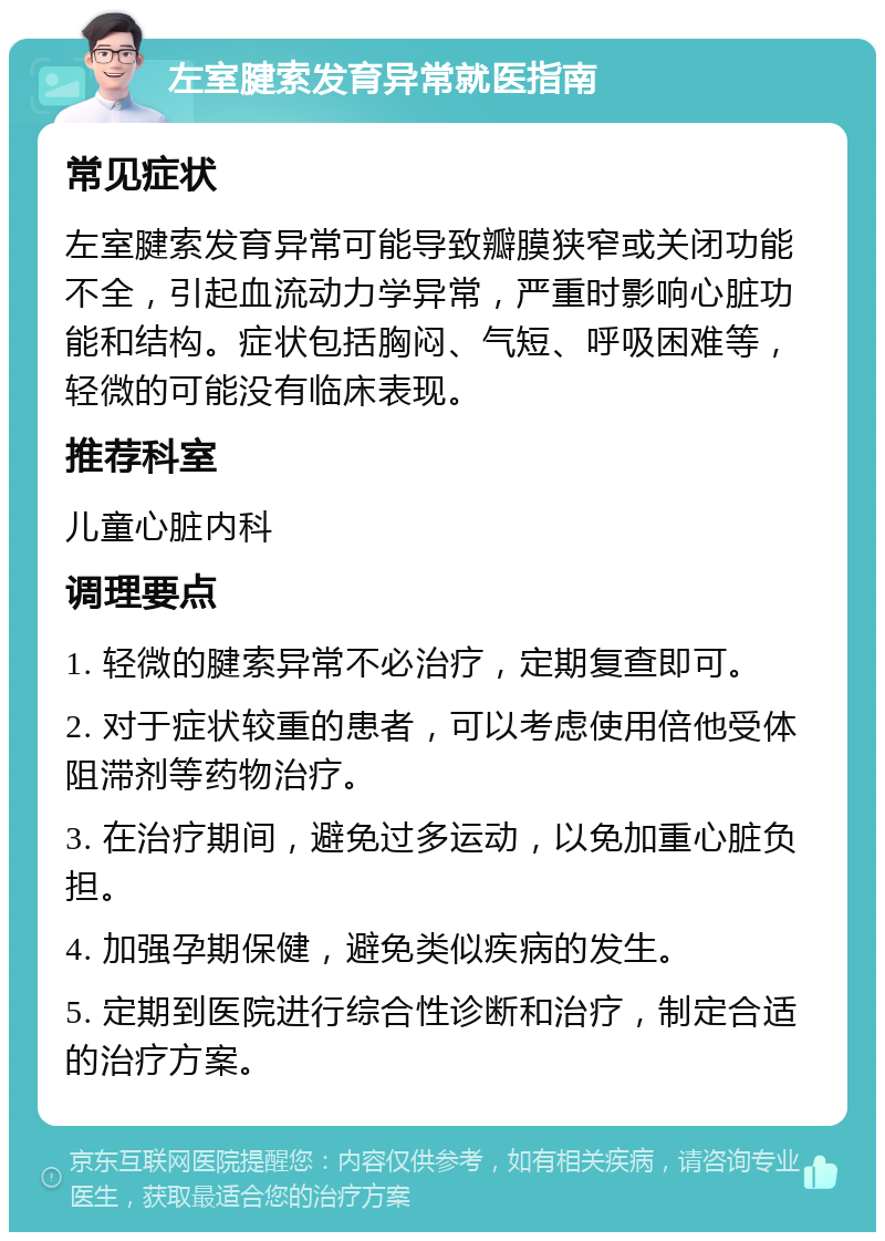 左室腱索发育异常就医指南 常见症状 左室腱索发育异常可能导致瓣膜狭窄或关闭功能不全，引起血流动力学异常，严重时影响心脏功能和结构。症状包括胸闷、气短、呼吸困难等，轻微的可能没有临床表现。 推荐科室 儿童心脏内科 调理要点 1. 轻微的腱索异常不必治疗，定期复查即可。 2. 对于症状较重的患者，可以考虑使用倍他受体阻滞剂等药物治疗。 3. 在治疗期间，避免过多运动，以免加重心脏负担。 4. 加强孕期保健，避免类似疾病的发生。 5. 定期到医院进行综合性诊断和治疗，制定合适的治疗方案。