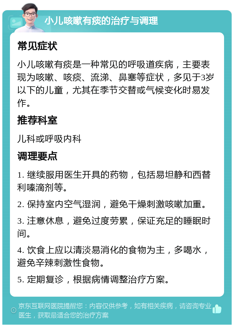 小儿咳嗽有痰的治疗与调理 常见症状 小儿咳嗽有痰是一种常见的呼吸道疾病，主要表现为咳嗽、咳痰、流涕、鼻塞等症状，多见于3岁以下的儿童，尤其在季节交替或气候变化时易发作。 推荐科室 儿科或呼吸内科 调理要点 1. 继续服用医生开具的药物，包括易坦静和西替利嗪滴剂等。 2. 保持室内空气湿润，避免干燥刺激咳嗽加重。 3. 注意休息，避免过度劳累，保证充足的睡眠时间。 4. 饮食上应以清淡易消化的食物为主，多喝水，避免辛辣刺激性食物。 5. 定期复诊，根据病情调整治疗方案。