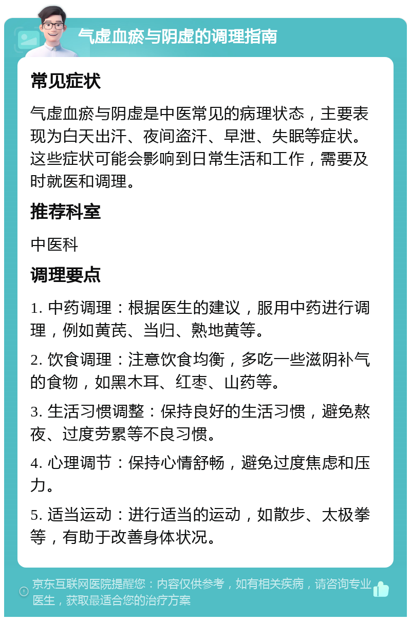 气虚血瘀与阴虚的调理指南 常见症状 气虚血瘀与阴虚是中医常见的病理状态，主要表现为白天出汗、夜间盗汗、早泄、失眠等症状。这些症状可能会影响到日常生活和工作，需要及时就医和调理。 推荐科室 中医科 调理要点 1. 中药调理：根据医生的建议，服用中药进行调理，例如黄芪、当归、熟地黄等。 2. 饮食调理：注意饮食均衡，多吃一些滋阴补气的食物，如黑木耳、红枣、山药等。 3. 生活习惯调整：保持良好的生活习惯，避免熬夜、过度劳累等不良习惯。 4. 心理调节：保持心情舒畅，避免过度焦虑和压力。 5. 适当运动：进行适当的运动，如散步、太极拳等，有助于改善身体状况。