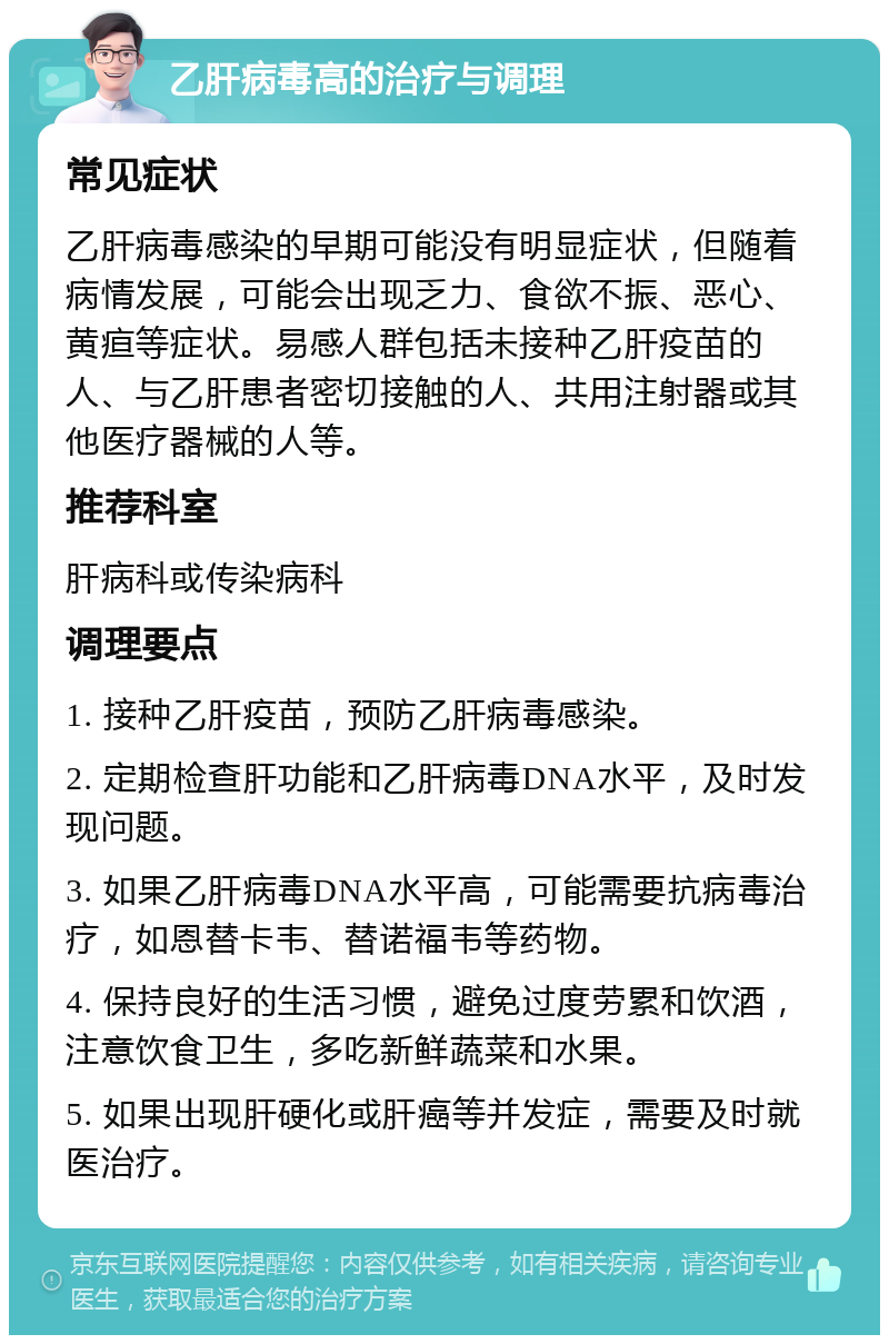 乙肝病毒高的治疗与调理 常见症状 乙肝病毒感染的早期可能没有明显症状，但随着病情发展，可能会出现乏力、食欲不振、恶心、黄疸等症状。易感人群包括未接种乙肝疫苗的人、与乙肝患者密切接触的人、共用注射器或其他医疗器械的人等。 推荐科室 肝病科或传染病科 调理要点 1. 接种乙肝疫苗，预防乙肝病毒感染。 2. 定期检查肝功能和乙肝病毒DNA水平，及时发现问题。 3. 如果乙肝病毒DNA水平高，可能需要抗病毒治疗，如恩替卡韦、替诺福韦等药物。 4. 保持良好的生活习惯，避免过度劳累和饮酒，注意饮食卫生，多吃新鲜蔬菜和水果。 5. 如果出现肝硬化或肝癌等并发症，需要及时就医治疗。