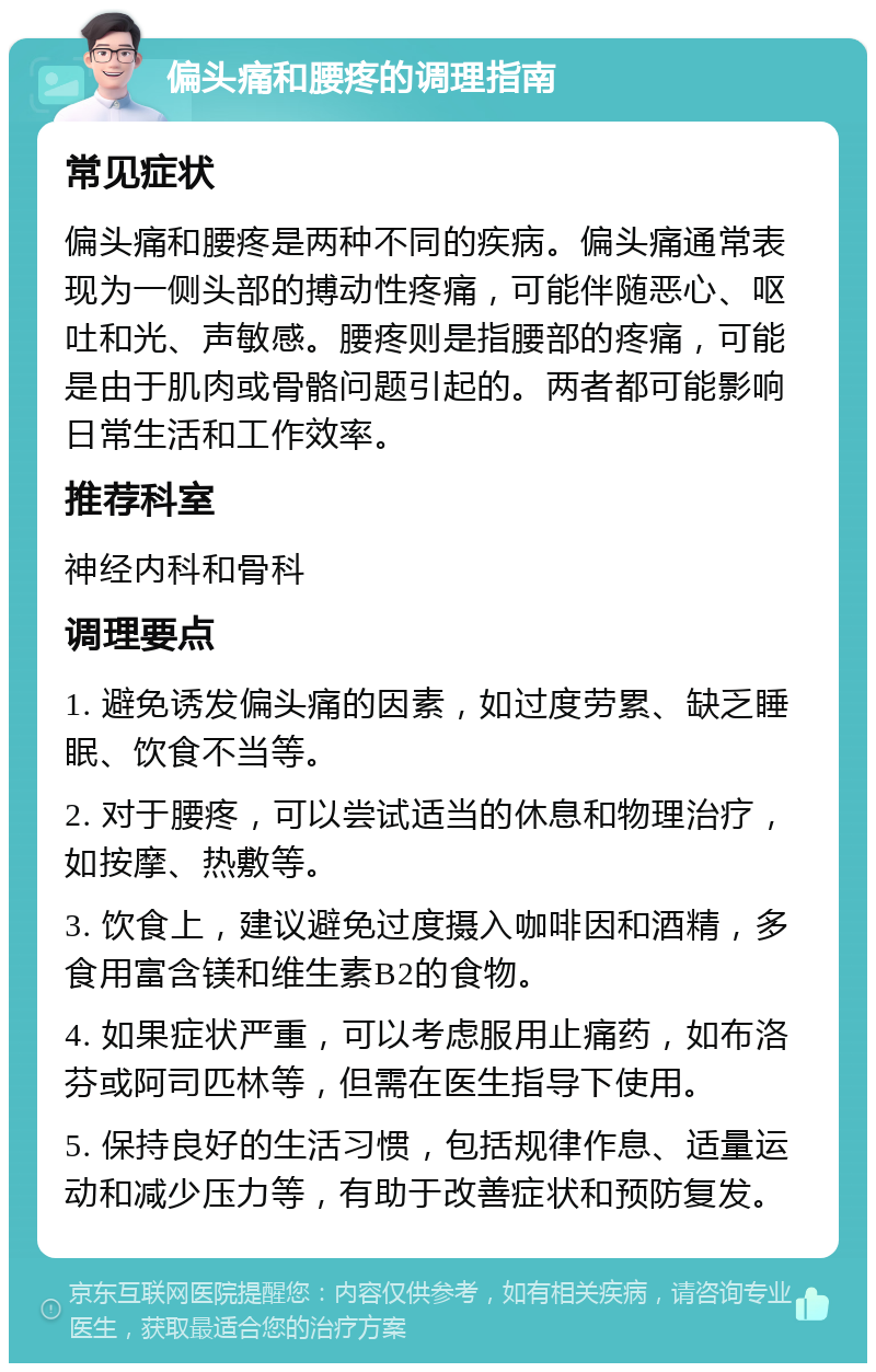 偏头痛和腰疼的调理指南 常见症状 偏头痛和腰疼是两种不同的疾病。偏头痛通常表现为一侧头部的搏动性疼痛，可能伴随恶心、呕吐和光、声敏感。腰疼则是指腰部的疼痛，可能是由于肌肉或骨骼问题引起的。两者都可能影响日常生活和工作效率。 推荐科室 神经内科和骨科 调理要点 1. 避免诱发偏头痛的因素，如过度劳累、缺乏睡眠、饮食不当等。 2. 对于腰疼，可以尝试适当的休息和物理治疗，如按摩、热敷等。 3. 饮食上，建议避免过度摄入咖啡因和酒精，多食用富含镁和维生素B2的食物。 4. 如果症状严重，可以考虑服用止痛药，如布洛芬或阿司匹林等，但需在医生指导下使用。 5. 保持良好的生活习惯，包括规律作息、适量运动和减少压力等，有助于改善症状和预防复发。