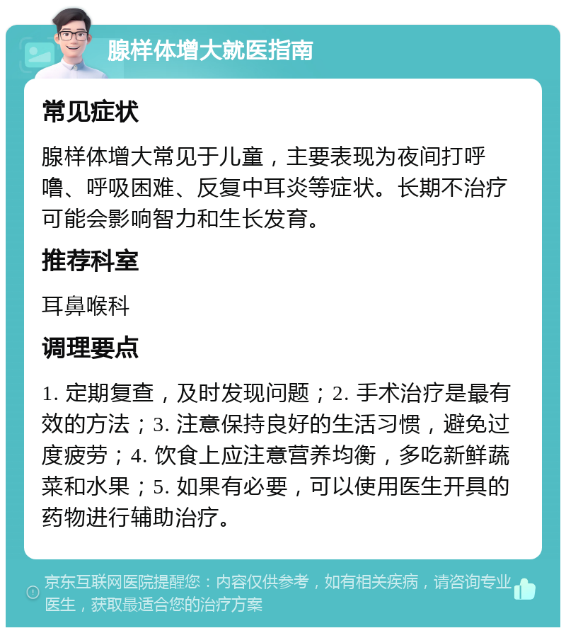 腺样体增大就医指南 常见症状 腺样体增大常见于儿童，主要表现为夜间打呼噜、呼吸困难、反复中耳炎等症状。长期不治疗可能会影响智力和生长发育。 推荐科室 耳鼻喉科 调理要点 1. 定期复查，及时发现问题；2. 手术治疗是最有效的方法；3. 注意保持良好的生活习惯，避免过度疲劳；4. 饮食上应注意营养均衡，多吃新鲜蔬菜和水果；5. 如果有必要，可以使用医生开具的药物进行辅助治疗。