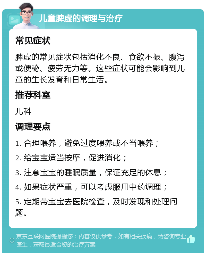 儿童脾虚的调理与治疗 常见症状 脾虚的常见症状包括消化不良、食欲不振、腹泻或便秘、疲劳无力等。这些症状可能会影响到儿童的生长发育和日常生活。 推荐科室 儿科 调理要点 1. 合理喂养，避免过度喂养或不当喂养； 2. 给宝宝适当按摩，促进消化； 3. 注意宝宝的睡眠质量，保证充足的休息； 4. 如果症状严重，可以考虑服用中药调理； 5. 定期带宝宝去医院检查，及时发现和处理问题。