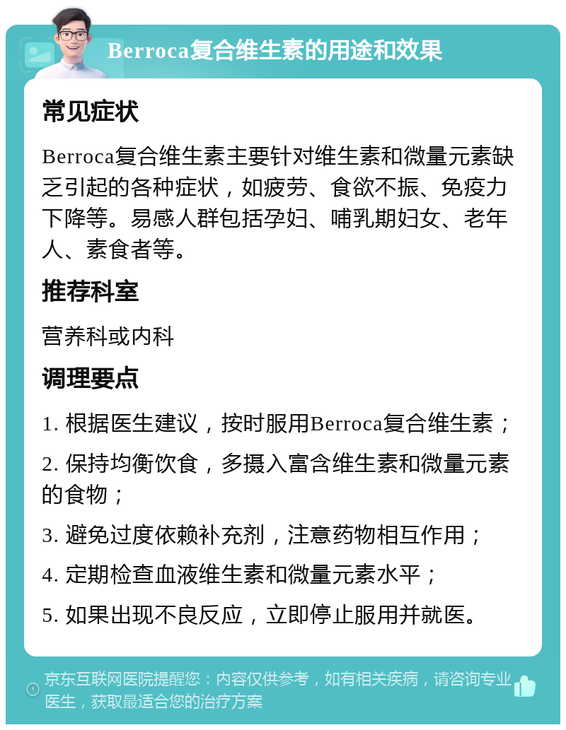 Berroca复合维生素的用途和效果 常见症状 Berroca复合维生素主要针对维生素和微量元素缺乏引起的各种症状，如疲劳、食欲不振、免疫力下降等。易感人群包括孕妇、哺乳期妇女、老年人、素食者等。 推荐科室 营养科或内科 调理要点 1. 根据医生建议，按时服用Berroca复合维生素； 2. 保持均衡饮食，多摄入富含维生素和微量元素的食物； 3. 避免过度依赖补充剂，注意药物相互作用； 4. 定期检查血液维生素和微量元素水平； 5. 如果出现不良反应，立即停止服用并就医。