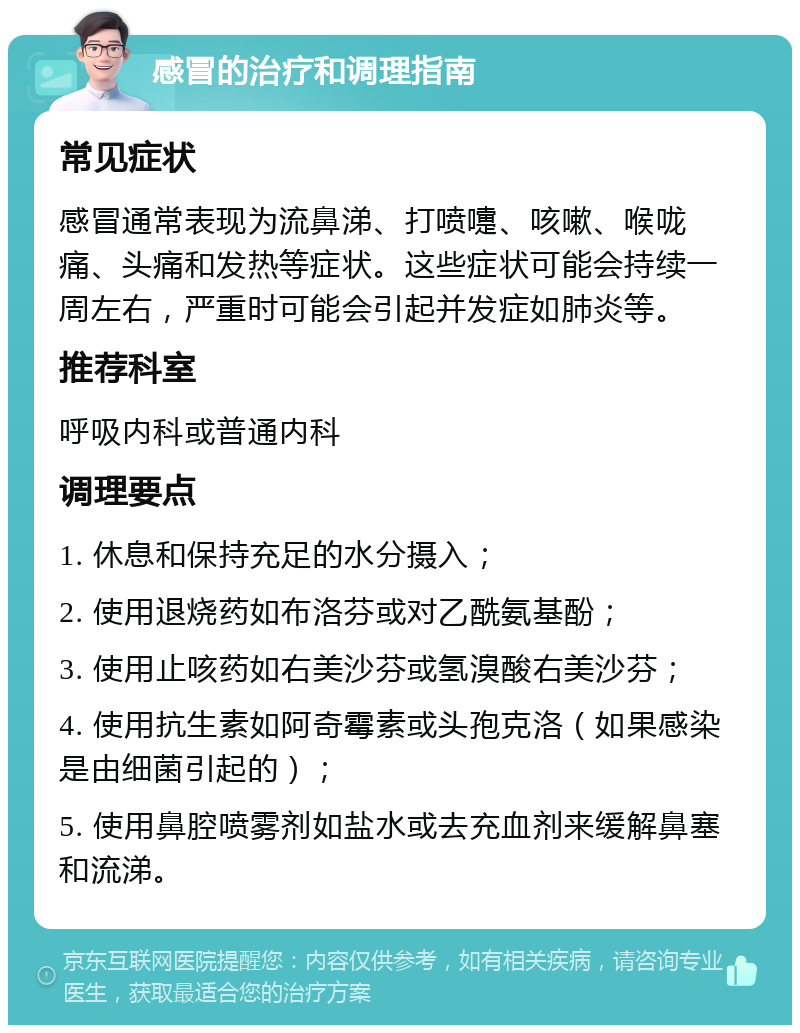 感冒的治疗和调理指南 常见症状 感冒通常表现为流鼻涕、打喷嚏、咳嗽、喉咙痛、头痛和发热等症状。这些症状可能会持续一周左右，严重时可能会引起并发症如肺炎等。 推荐科室 呼吸内科或普通内科 调理要点 1. 休息和保持充足的水分摄入； 2. 使用退烧药如布洛芬或对乙酰氨基酚； 3. 使用止咳药如右美沙芬或氢溴酸右美沙芬； 4. 使用抗生素如阿奇霉素或头孢克洛（如果感染是由细菌引起的）； 5. 使用鼻腔喷雾剂如盐水或去充血剂来缓解鼻塞和流涕。