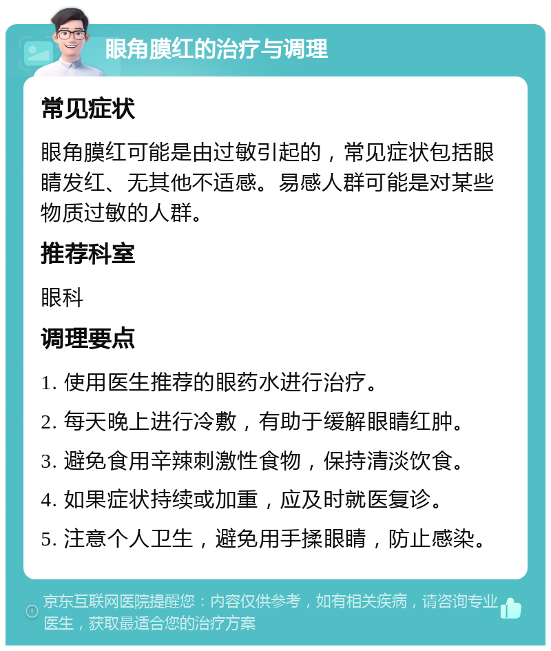 眼角膜红的治疗与调理 常见症状 眼角膜红可能是由过敏引起的，常见症状包括眼睛发红、无其他不适感。易感人群可能是对某些物质过敏的人群。 推荐科室 眼科 调理要点 1. 使用医生推荐的眼药水进行治疗。 2. 每天晚上进行冷敷，有助于缓解眼睛红肿。 3. 避免食用辛辣刺激性食物，保持清淡饮食。 4. 如果症状持续或加重，应及时就医复诊。 5. 注意个人卫生，避免用手揉眼睛，防止感染。