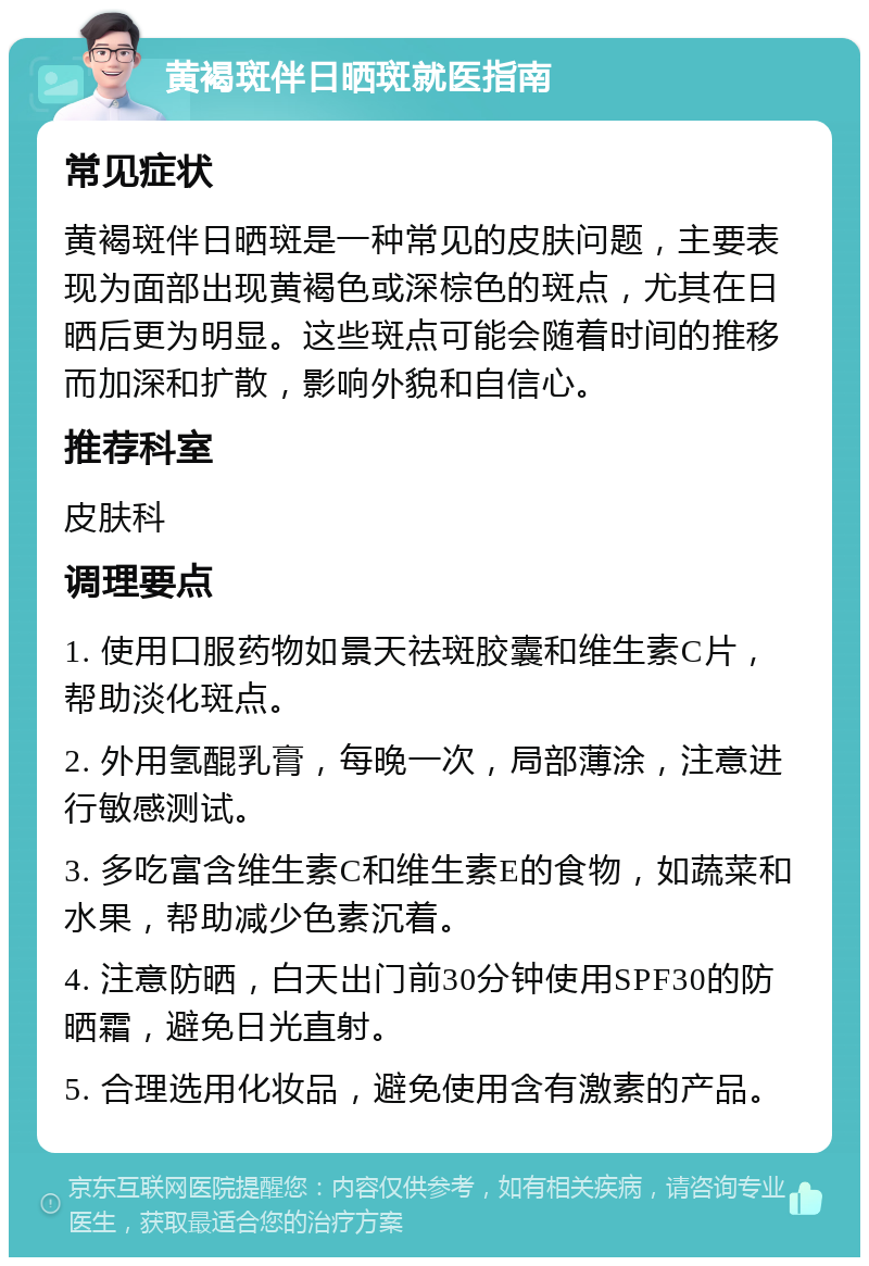 黄褐斑伴日晒斑就医指南 常见症状 黄褐斑伴日晒斑是一种常见的皮肤问题，主要表现为面部出现黄褐色或深棕色的斑点，尤其在日晒后更为明显。这些斑点可能会随着时间的推移而加深和扩散，影响外貌和自信心。 推荐科室 皮肤科 调理要点 1. 使用口服药物如景天祛斑胶囊和维生素C片，帮助淡化斑点。 2. 外用氢醌乳膏，每晚一次，局部薄涂，注意进行敏感测试。 3. 多吃富含维生素C和维生素E的食物，如蔬菜和水果，帮助减少色素沉着。 4. 注意防晒，白天出门前30分钟使用SPF30的防晒霜，避免日光直射。 5. 合理选用化妆品，避免使用含有激素的产品。