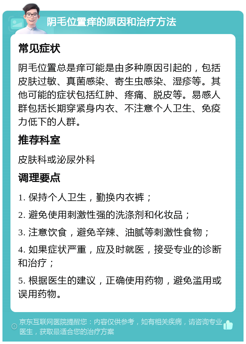 阴毛位置痒的原因和治疗方法 常见症状 阴毛位置总是痒可能是由多种原因引起的，包括皮肤过敏、真菌感染、寄生虫感染、湿疹等。其他可能的症状包括红肿、疼痛、脱皮等。易感人群包括长期穿紧身内衣、不注意个人卫生、免疫力低下的人群。 推荐科室 皮肤科或泌尿外科 调理要点 1. 保持个人卫生，勤换内衣裤； 2. 避免使用刺激性强的洗涤剂和化妆品； 3. 注意饮食，避免辛辣、油腻等刺激性食物； 4. 如果症状严重，应及时就医，接受专业的诊断和治疗； 5. 根据医生的建议，正确使用药物，避免滥用或误用药物。