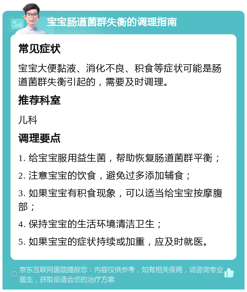 宝宝肠道菌群失衡的调理指南 常见症状 宝宝大便黏液、消化不良、积食等症状可能是肠道菌群失衡引起的，需要及时调理。 推荐科室 儿科 调理要点 1. 给宝宝服用益生菌，帮助恢复肠道菌群平衡； 2. 注意宝宝的饮食，避免过多添加辅食； 3. 如果宝宝有积食现象，可以适当给宝宝按摩腹部； 4. 保持宝宝的生活环境清洁卫生； 5. 如果宝宝的症状持续或加重，应及时就医。