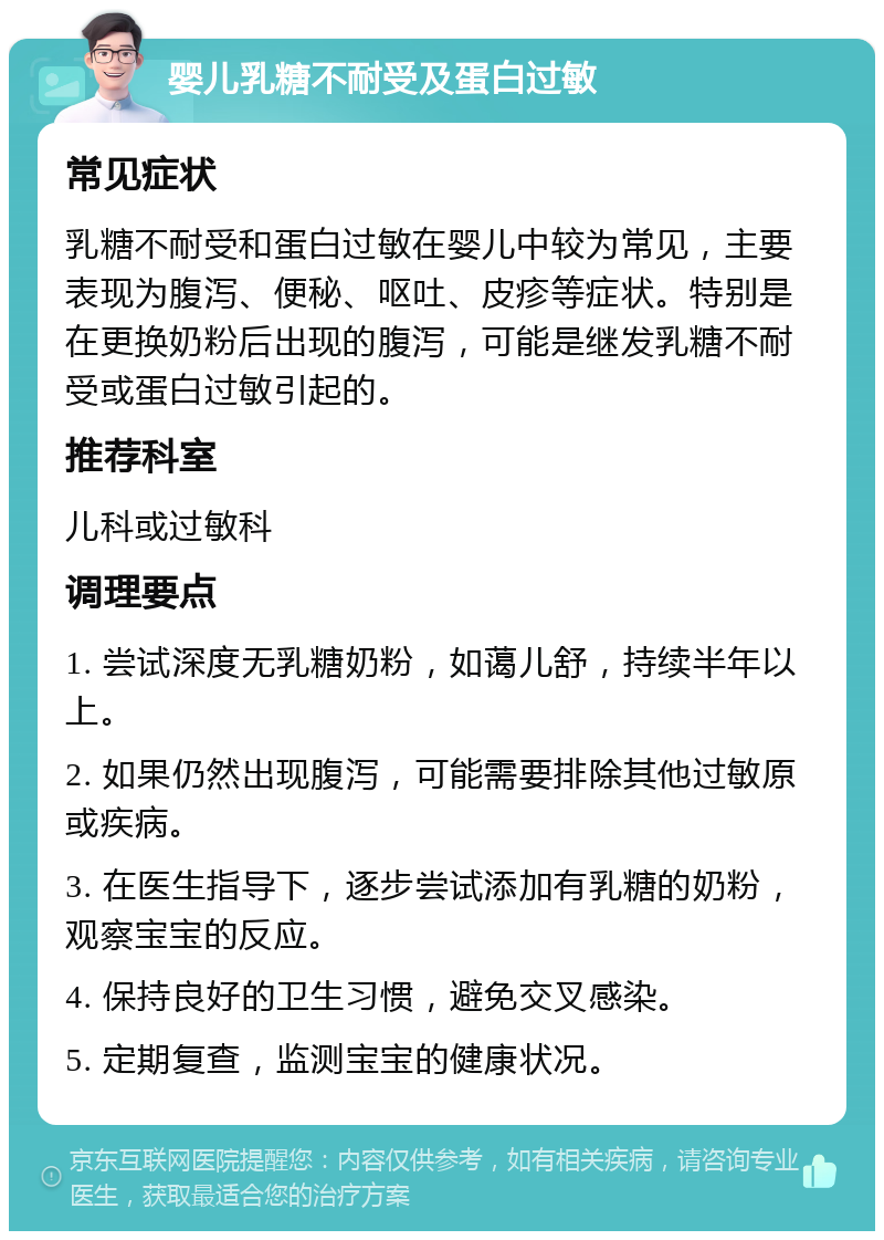 婴儿乳糖不耐受及蛋白过敏 常见症状 乳糖不耐受和蛋白过敏在婴儿中较为常见，主要表现为腹泻、便秘、呕吐、皮疹等症状。特别是在更换奶粉后出现的腹泻，可能是继发乳糖不耐受或蛋白过敏引起的。 推荐科室 儿科或过敏科 调理要点 1. 尝试深度无乳糖奶粉，如蔼儿舒，持续半年以上。 2. 如果仍然出现腹泻，可能需要排除其他过敏原或疾病。 3. 在医生指导下，逐步尝试添加有乳糖的奶粉，观察宝宝的反应。 4. 保持良好的卫生习惯，避免交叉感染。 5. 定期复查，监测宝宝的健康状况。