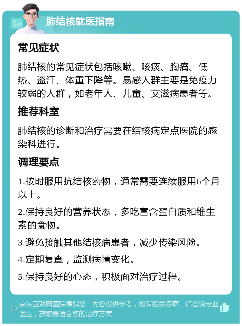 肺结核就医指南 常见症状 肺结核的常见症状包括咳嗽、咳痰、胸痛、低热、盗汗、体重下降等。易感人群主要是免疫力较弱的人群，如老年人、儿童、艾滋病患者等。 推荐科室 肺结核的诊断和治疗需要在结核病定点医院的感染科进行。 调理要点 1.按时服用抗结核药物，通常需要连续服用6个月以上。 2.保持良好的营养状态，多吃富含蛋白质和维生素的食物。 3.避免接触其他结核病患者，减少传染风险。 4.定期复查，监测病情变化。 5.保持良好的心态，积极面对治疗过程。