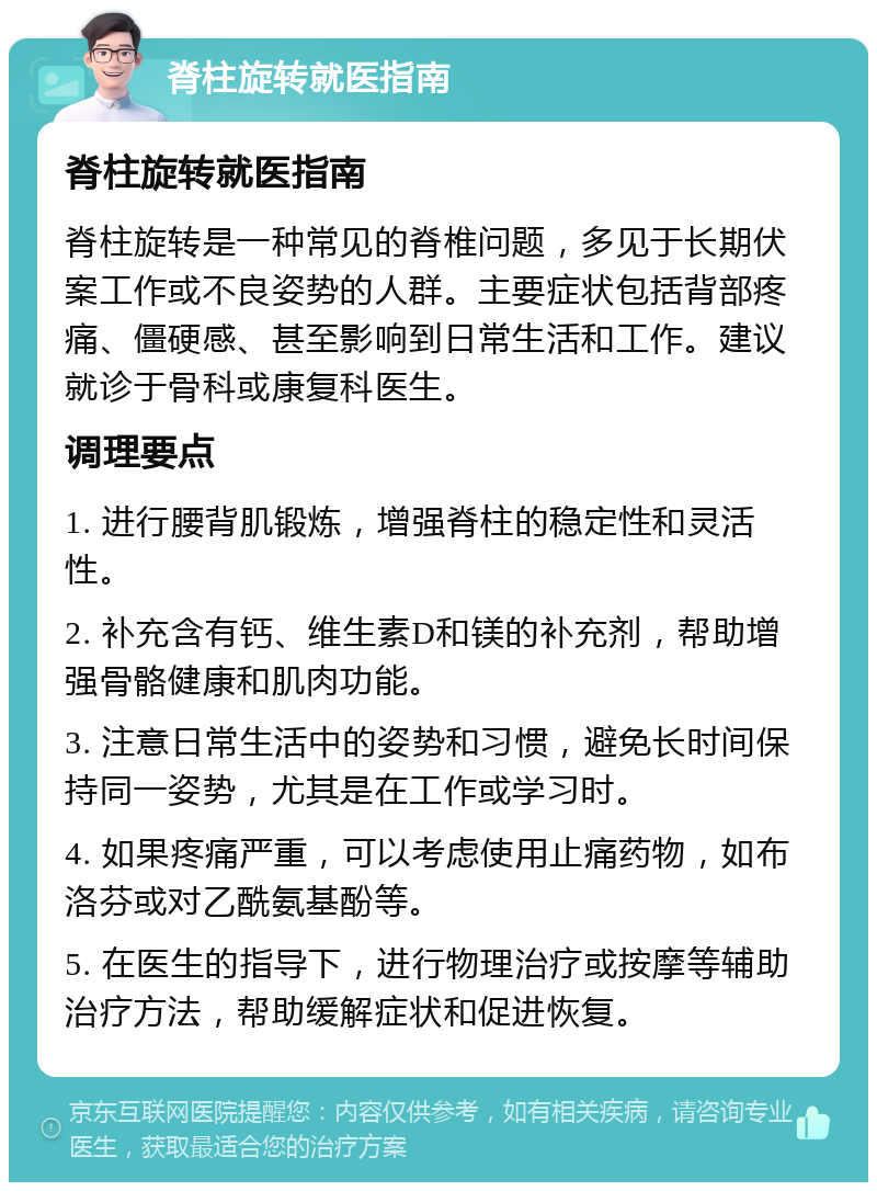 脊柱旋转就医指南 脊柱旋转就医指南 脊柱旋转是一种常见的脊椎问题，多见于长期伏案工作或不良姿势的人群。主要症状包括背部疼痛、僵硬感、甚至影响到日常生活和工作。建议就诊于骨科或康复科医生。 调理要点 1. 进行腰背肌锻炼，增强脊柱的稳定性和灵活性。 2. 补充含有钙、维生素D和镁的补充剂，帮助增强骨骼健康和肌肉功能。 3. 注意日常生活中的姿势和习惯，避免长时间保持同一姿势，尤其是在工作或学习时。 4. 如果疼痛严重，可以考虑使用止痛药物，如布洛芬或对乙酰氨基酚等。 5. 在医生的指导下，进行物理治疗或按摩等辅助治疗方法，帮助缓解症状和促进恢复。