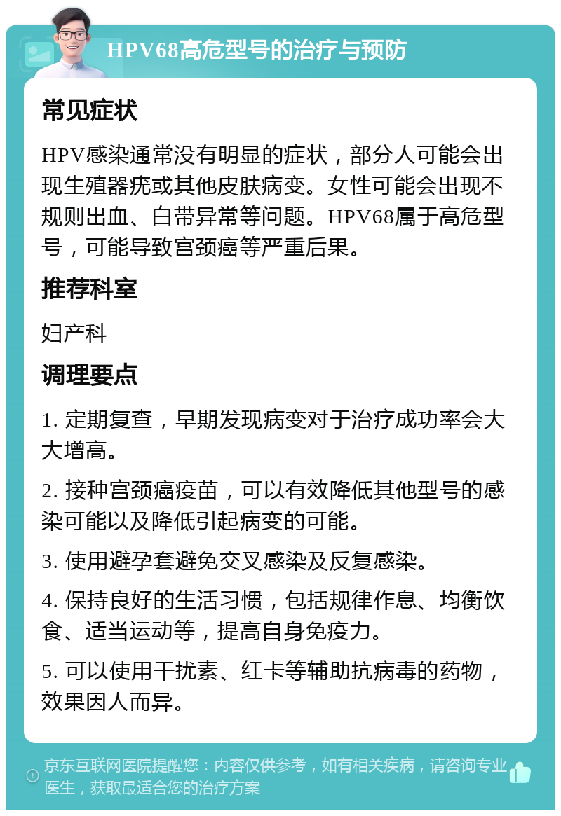 HPV68高危型号的治疗与预防 常见症状 HPV感染通常没有明显的症状，部分人可能会出现生殖器疣或其他皮肤病变。女性可能会出现不规则出血、白带异常等问题。HPV68属于高危型号，可能导致宫颈癌等严重后果。 推荐科室 妇产科 调理要点 1. 定期复查，早期发现病变对于治疗成功率会大大增高。 2. 接种宫颈癌疫苗，可以有效降低其他型号的感染可能以及降低引起病变的可能。 3. 使用避孕套避免交叉感染及反复感染。 4. 保持良好的生活习惯，包括规律作息、均衡饮食、适当运动等，提高自身免疫力。 5. 可以使用干扰素、红卡等辅助抗病毒的药物，效果因人而异。