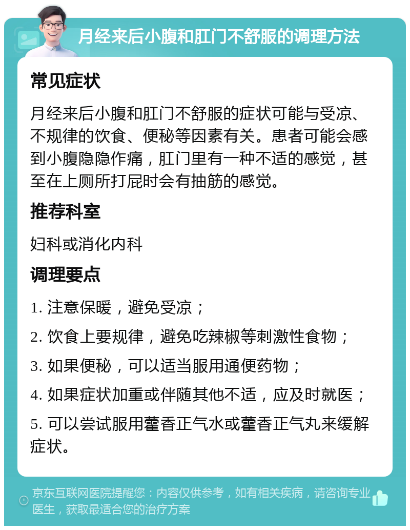 月经来后小腹和肛门不舒服的调理方法 常见症状 月经来后小腹和肛门不舒服的症状可能与受凉、不规律的饮食、便秘等因素有关。患者可能会感到小腹隐隐作痛，肛门里有一种不适的感觉，甚至在上厕所打屁时会有抽筋的感觉。 推荐科室 妇科或消化内科 调理要点 1. 注意保暖，避免受凉； 2. 饮食上要规律，避免吃辣椒等刺激性食物； 3. 如果便秘，可以适当服用通便药物； 4. 如果症状加重或伴随其他不适，应及时就医； 5. 可以尝试服用藿香正气水或藿香正气丸来缓解症状。