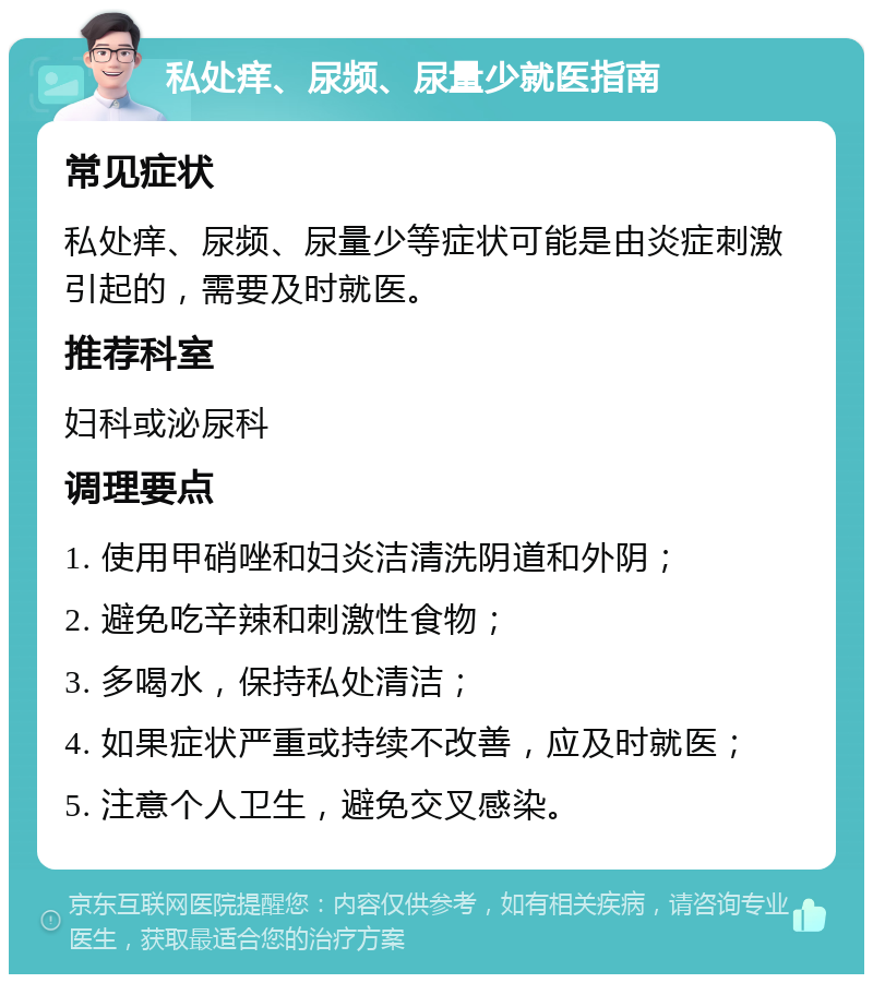 私处痒、尿频、尿量少就医指南 常见症状 私处痒、尿频、尿量少等症状可能是由炎症刺激引起的，需要及时就医。 推荐科室 妇科或泌尿科 调理要点 1. 使用甲硝唑和妇炎洁清洗阴道和外阴； 2. 避免吃辛辣和刺激性食物； 3. 多喝水，保持私处清洁； 4. 如果症状严重或持续不改善，应及时就医； 5. 注意个人卫生，避免交叉感染。