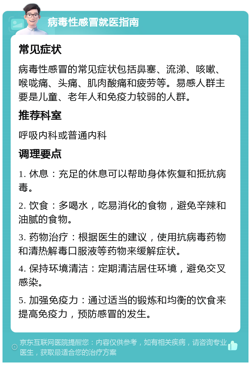 病毒性感冒就医指南 常见症状 病毒性感冒的常见症状包括鼻塞、流涕、咳嗽、喉咙痛、头痛、肌肉酸痛和疲劳等。易感人群主要是儿童、老年人和免疫力较弱的人群。 推荐科室 呼吸内科或普通内科 调理要点 1. 休息：充足的休息可以帮助身体恢复和抵抗病毒。 2. 饮食：多喝水，吃易消化的食物，避免辛辣和油腻的食物。 3. 药物治疗：根据医生的建议，使用抗病毒药物和清热解毒口服液等药物来缓解症状。 4. 保持环境清洁：定期清洁居住环境，避免交叉感染。 5. 加强免疫力：通过适当的锻炼和均衡的饮食来提高免疫力，预防感冒的发生。