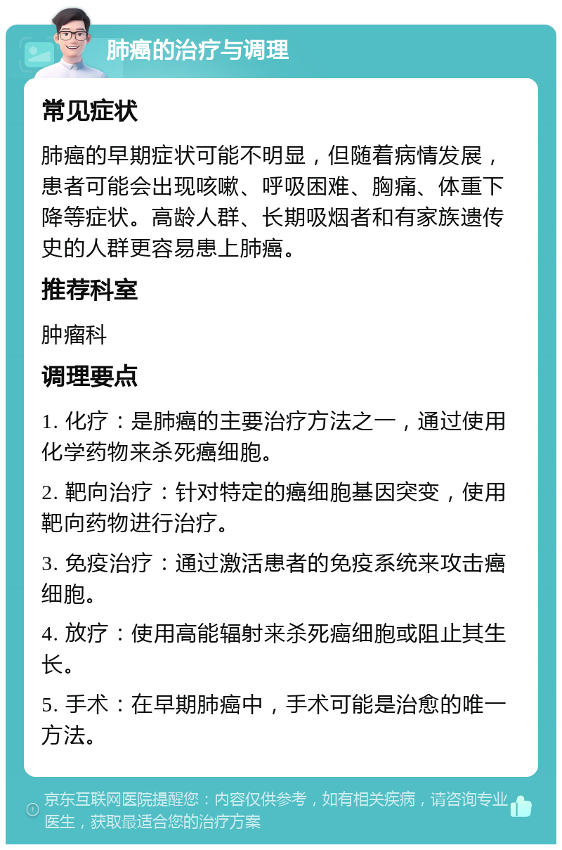 肺癌的治疗与调理 常见症状 肺癌的早期症状可能不明显，但随着病情发展，患者可能会出现咳嗽、呼吸困难、胸痛、体重下降等症状。高龄人群、长期吸烟者和有家族遗传史的人群更容易患上肺癌。 推荐科室 肿瘤科 调理要点 1. 化疗：是肺癌的主要治疗方法之一，通过使用化学药物来杀死癌细胞。 2. 靶向治疗：针对特定的癌细胞基因突变，使用靶向药物进行治疗。 3. 免疫治疗：通过激活患者的免疫系统来攻击癌细胞。 4. 放疗：使用高能辐射来杀死癌细胞或阻止其生长。 5. 手术：在早期肺癌中，手术可能是治愈的唯一方法。