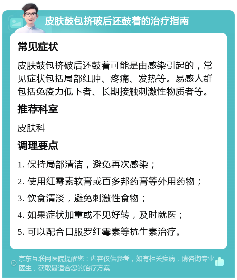 皮肤鼓包挤破后还鼓着的治疗指南 常见症状 皮肤鼓包挤破后还鼓着可能是由感染引起的，常见症状包括局部红肿、疼痛、发热等。易感人群包括免疫力低下者、长期接触刺激性物质者等。 推荐科室 皮肤科 调理要点 1. 保持局部清洁，避免再次感染； 2. 使用红霉素软膏或百多邦药膏等外用药物； 3. 饮食清淡，避免刺激性食物； 4. 如果症状加重或不见好转，及时就医； 5. 可以配合口服罗红霉素等抗生素治疗。