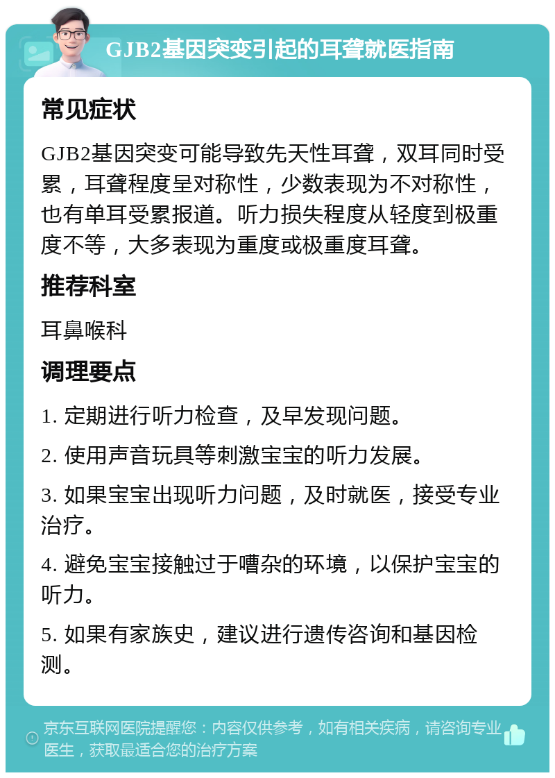 GJB2基因突变引起的耳聋就医指南 常见症状 GJB2基因突变可能导致先天性耳聋，双耳同时受累，耳聋程度呈对称性，少数表现为不对称性，也有单耳受累报道。听力损失程度从轻度到极重度不等，大多表现为重度或极重度耳聋。 推荐科室 耳鼻喉科 调理要点 1. 定期进行听力检查，及早发现问题。 2. 使用声音玩具等刺激宝宝的听力发展。 3. 如果宝宝出现听力问题，及时就医，接受专业治疗。 4. 避免宝宝接触过于嘈杂的环境，以保护宝宝的听力。 5. 如果有家族史，建议进行遗传咨询和基因检测。