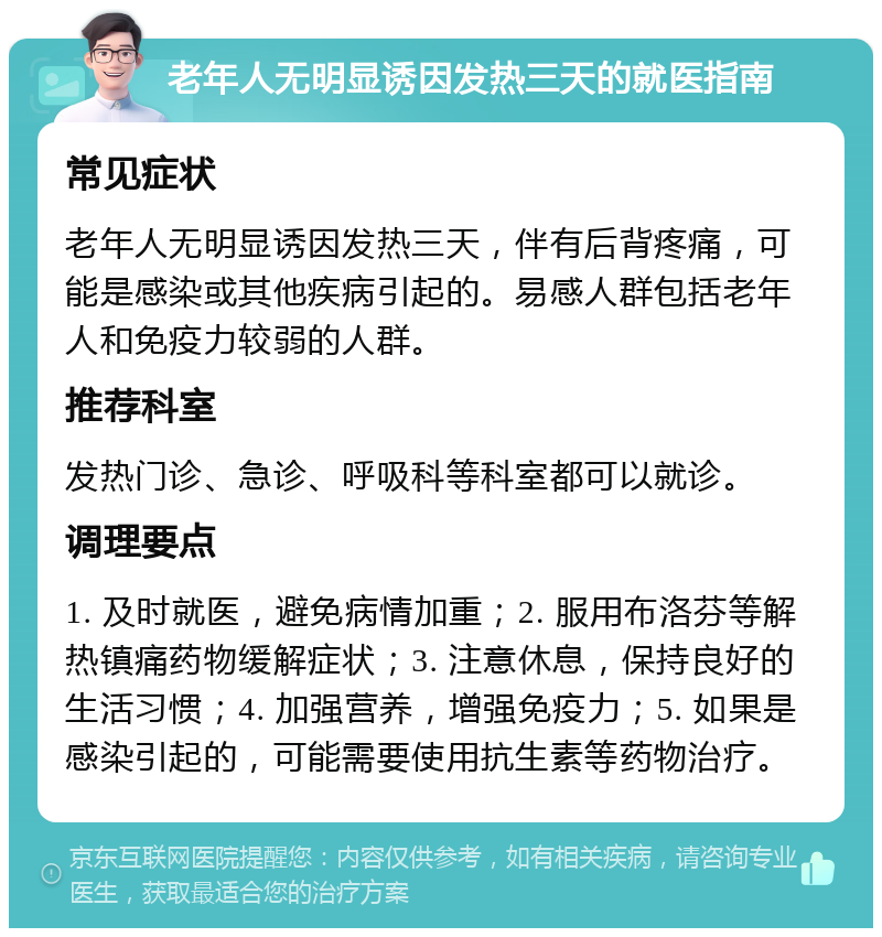 老年人无明显诱因发热三天的就医指南 常见症状 老年人无明显诱因发热三天，伴有后背疼痛，可能是感染或其他疾病引起的。易感人群包括老年人和免疫力较弱的人群。 推荐科室 发热门诊、急诊、呼吸科等科室都可以就诊。 调理要点 1. 及时就医，避免病情加重；2. 服用布洛芬等解热镇痛药物缓解症状；3. 注意休息，保持良好的生活习惯；4. 加强营养，增强免疫力；5. 如果是感染引起的，可能需要使用抗生素等药物治疗。