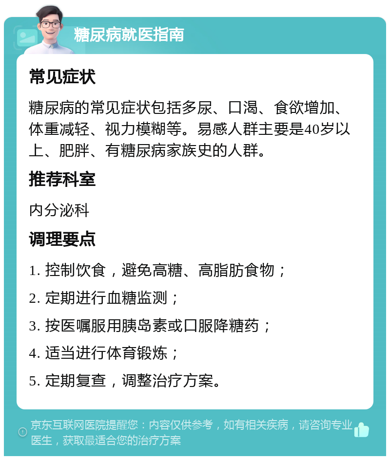 糖尿病就医指南 常见症状 糖尿病的常见症状包括多尿、口渴、食欲增加、体重减轻、视力模糊等。易感人群主要是40岁以上、肥胖、有糖尿病家族史的人群。 推荐科室 内分泌科 调理要点 1. 控制饮食，避免高糖、高脂肪食物； 2. 定期进行血糖监测； 3. 按医嘱服用胰岛素或口服降糖药； 4. 适当进行体育锻炼； 5. 定期复查，调整治疗方案。