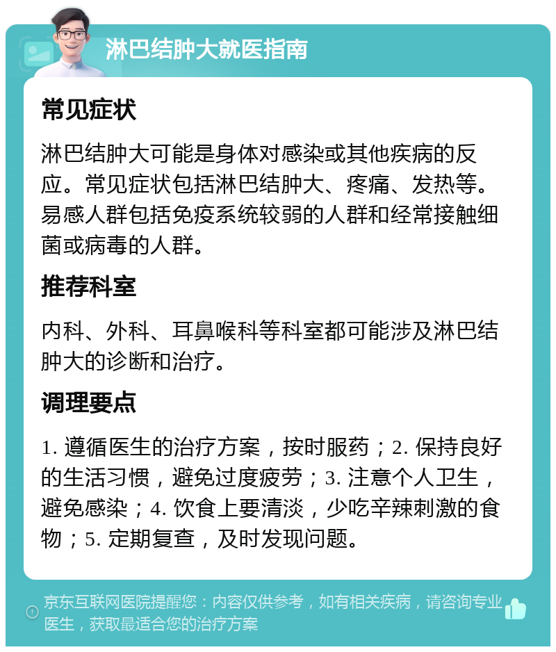 淋巴结肿大就医指南 常见症状 淋巴结肿大可能是身体对感染或其他疾病的反应。常见症状包括淋巴结肿大、疼痛、发热等。易感人群包括免疫系统较弱的人群和经常接触细菌或病毒的人群。 推荐科室 内科、外科、耳鼻喉科等科室都可能涉及淋巴结肿大的诊断和治疗。 调理要点 1. 遵循医生的治疗方案，按时服药；2. 保持良好的生活习惯，避免过度疲劳；3. 注意个人卫生，避免感染；4. 饮食上要清淡，少吃辛辣刺激的食物；5. 定期复查，及时发现问题。