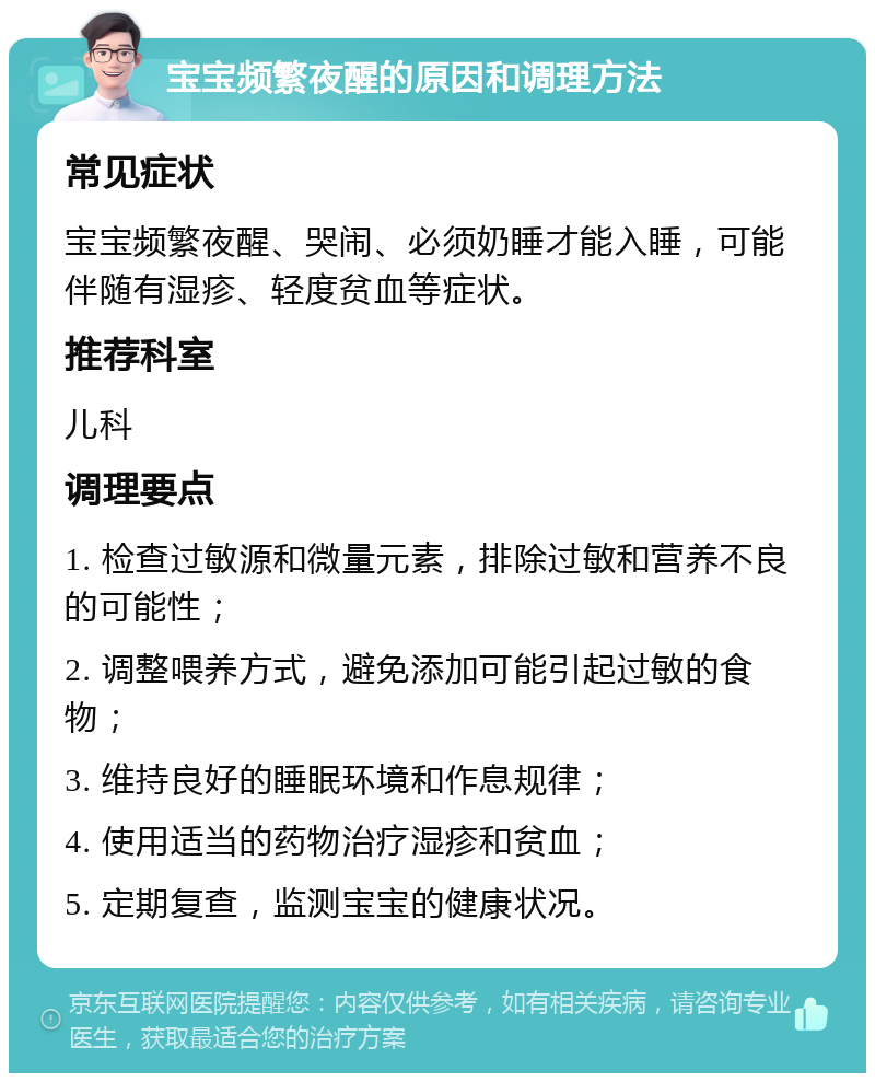 宝宝频繁夜醒的原因和调理方法 常见症状 宝宝频繁夜醒、哭闹、必须奶睡才能入睡，可能伴随有湿疹、轻度贫血等症状。 推荐科室 儿科 调理要点 1. 检查过敏源和微量元素，排除过敏和营养不良的可能性； 2. 调整喂养方式，避免添加可能引起过敏的食物； 3. 维持良好的睡眠环境和作息规律； 4. 使用适当的药物治疗湿疹和贫血； 5. 定期复查，监测宝宝的健康状况。