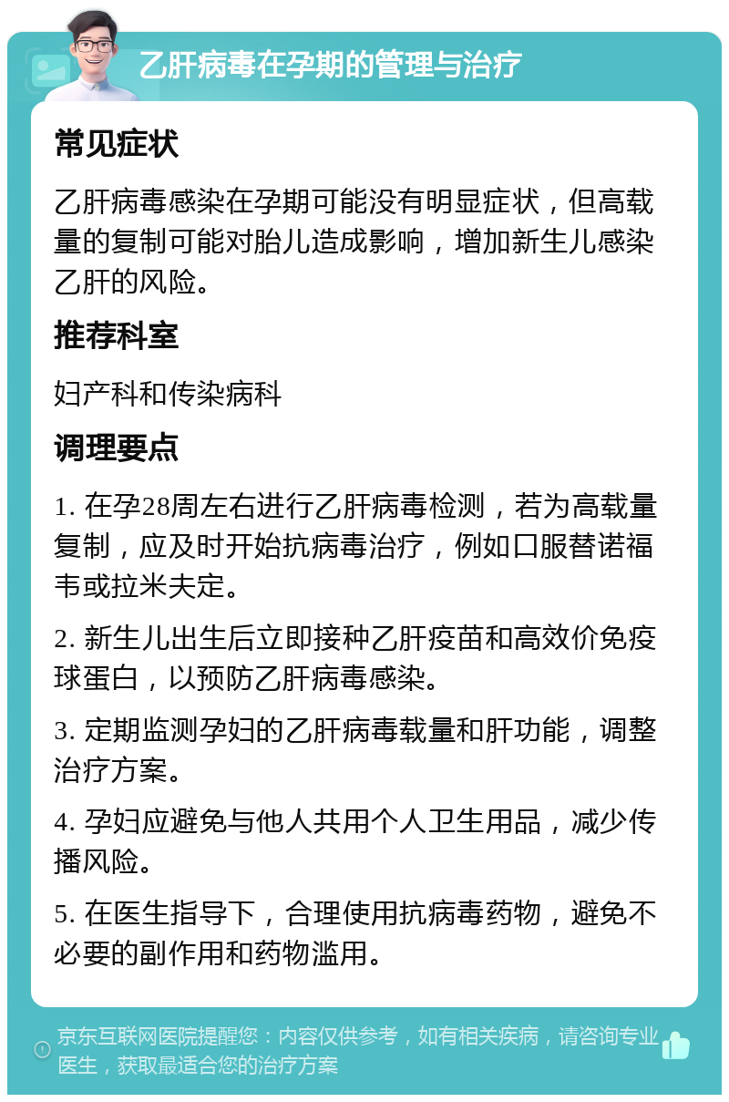 乙肝病毒在孕期的管理与治疗 常见症状 乙肝病毒感染在孕期可能没有明显症状，但高载量的复制可能对胎儿造成影响，增加新生儿感染乙肝的风险。 推荐科室 妇产科和传染病科 调理要点 1. 在孕28周左右进行乙肝病毒检测，若为高载量复制，应及时开始抗病毒治疗，例如口服替诺福韦或拉米夫定。 2. 新生儿出生后立即接种乙肝疫苗和高效价免疫球蛋白，以预防乙肝病毒感染。 3. 定期监测孕妇的乙肝病毒载量和肝功能，调整治疗方案。 4. 孕妇应避免与他人共用个人卫生用品，减少传播风险。 5. 在医生指导下，合理使用抗病毒药物，避免不必要的副作用和药物滥用。