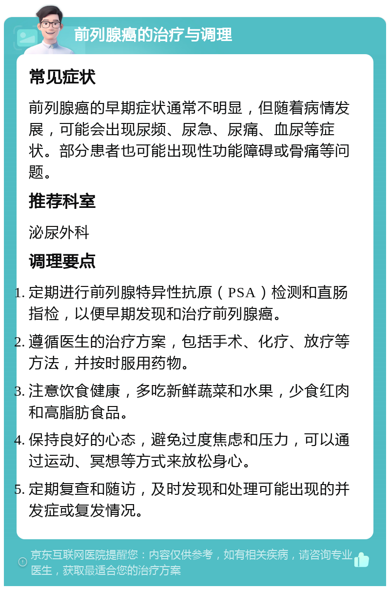 前列腺癌的治疗与调理 常见症状 前列腺癌的早期症状通常不明显，但随着病情发展，可能会出现尿频、尿急、尿痛、血尿等症状。部分患者也可能出现性功能障碍或骨痛等问题。 推荐科室 泌尿外科 调理要点 定期进行前列腺特异性抗原（PSA）检测和直肠指检，以便早期发现和治疗前列腺癌。 遵循医生的治疗方案，包括手术、化疗、放疗等方法，并按时服用药物。 注意饮食健康，多吃新鲜蔬菜和水果，少食红肉和高脂肪食品。 保持良好的心态，避免过度焦虑和压力，可以通过运动、冥想等方式来放松身心。 定期复查和随访，及时发现和处理可能出现的并发症或复发情况。