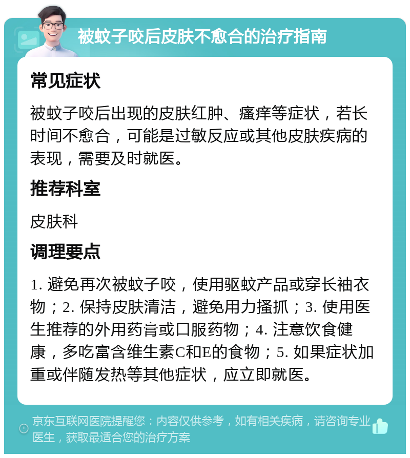 被蚊子咬后皮肤不愈合的治疗指南 常见症状 被蚊子咬后出现的皮肤红肿、瘙痒等症状，若长时间不愈合，可能是过敏反应或其他皮肤疾病的表现，需要及时就医。 推荐科室 皮肤科 调理要点 1. 避免再次被蚊子咬，使用驱蚊产品或穿长袖衣物；2. 保持皮肤清洁，避免用力搔抓；3. 使用医生推荐的外用药膏或口服药物；4. 注意饮食健康，多吃富含维生素C和E的食物；5. 如果症状加重或伴随发热等其他症状，应立即就医。