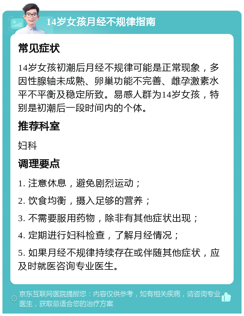 14岁女孩月经不规律指南 常见症状 14岁女孩初潮后月经不规律可能是正常现象，多因性腺轴未成熟、卵巢功能不完善、雌孕激素水平不平衡及稳定所致。易感人群为14岁女孩，特别是初潮后一段时间内的个体。 推荐科室 妇科 调理要点 1. 注意休息，避免剧烈运动； 2. 饮食均衡，摄入足够的营养； 3. 不需要服用药物，除非有其他症状出现； 4. 定期进行妇科检查，了解月经情况； 5. 如果月经不规律持续存在或伴随其他症状，应及时就医咨询专业医生。