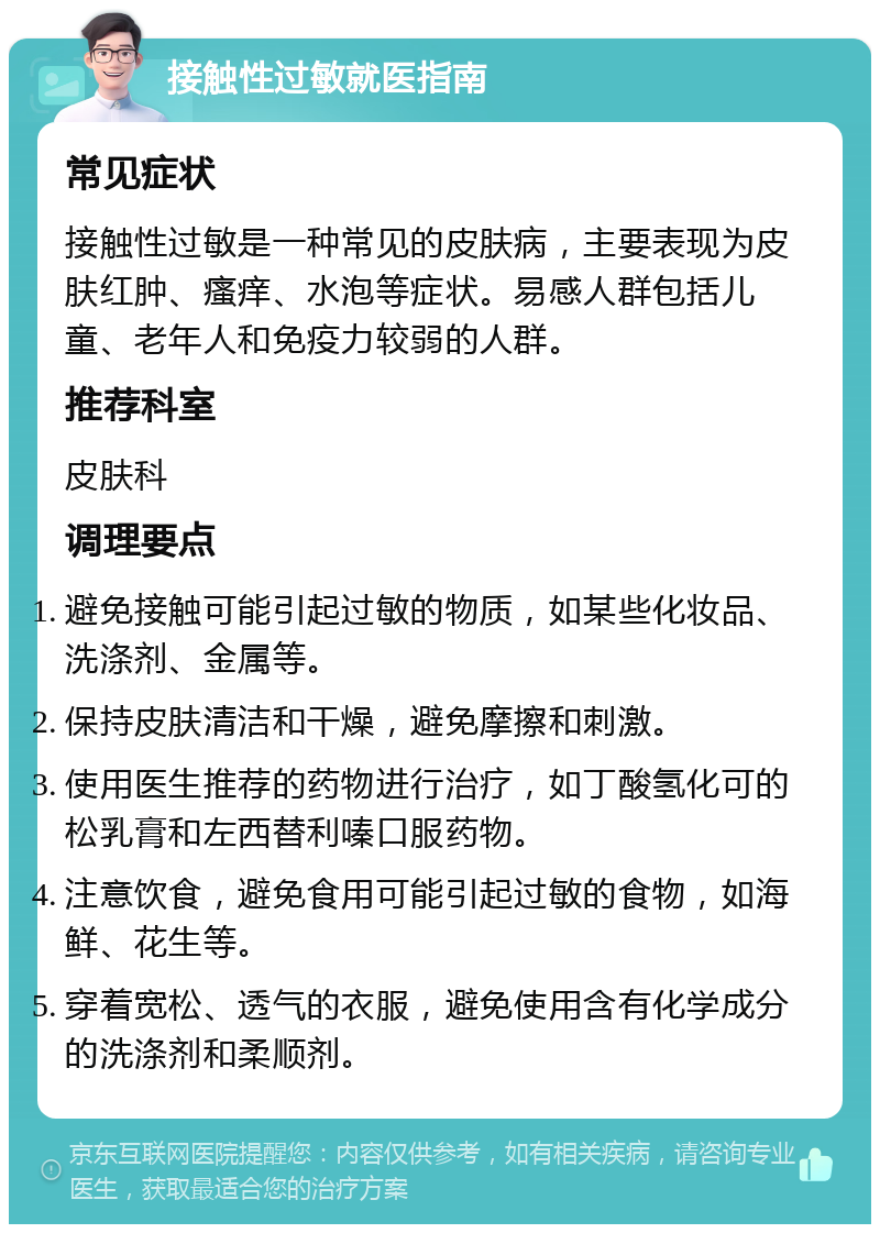 接触性过敏就医指南 常见症状 接触性过敏是一种常见的皮肤病，主要表现为皮肤红肿、瘙痒、水泡等症状。易感人群包括儿童、老年人和免疫力较弱的人群。 推荐科室 皮肤科 调理要点 避免接触可能引起过敏的物质，如某些化妆品、洗涤剂、金属等。 保持皮肤清洁和干燥，避免摩擦和刺激。 使用医生推荐的药物进行治疗，如丁酸氢化可的松乳膏和左西替利嗪口服药物。 注意饮食，避免食用可能引起过敏的食物，如海鲜、花生等。 穿着宽松、透气的衣服，避免使用含有化学成分的洗涤剂和柔顺剂。