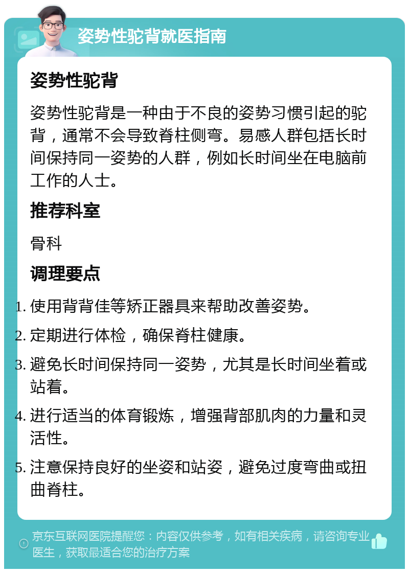 姿势性驼背就医指南 姿势性驼背 姿势性驼背是一种由于不良的姿势习惯引起的驼背，通常不会导致脊柱侧弯。易感人群包括长时间保持同一姿势的人群，例如长时间坐在电脑前工作的人士。 推荐科室 骨科 调理要点 使用背背佳等矫正器具来帮助改善姿势。 定期进行体检，确保脊柱健康。 避免长时间保持同一姿势，尤其是长时间坐着或站着。 进行适当的体育锻炼，增强背部肌肉的力量和灵活性。 注意保持良好的坐姿和站姿，避免过度弯曲或扭曲脊柱。