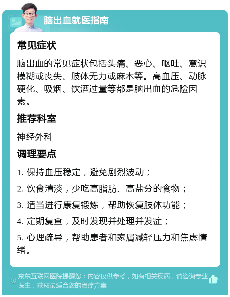 脑出血就医指南 常见症状 脑出血的常见症状包括头痛、恶心、呕吐、意识模糊或丧失、肢体无力或麻木等。高血压、动脉硬化、吸烟、饮酒过量等都是脑出血的危险因素。 推荐科室 神经外科 调理要点 1. 保持血压稳定，避免剧烈波动； 2. 饮食清淡，少吃高脂肪、高盐分的食物； 3. 适当进行康复锻炼，帮助恢复肢体功能； 4. 定期复查，及时发现并处理并发症； 5. 心理疏导，帮助患者和家属减轻压力和焦虑情绪。