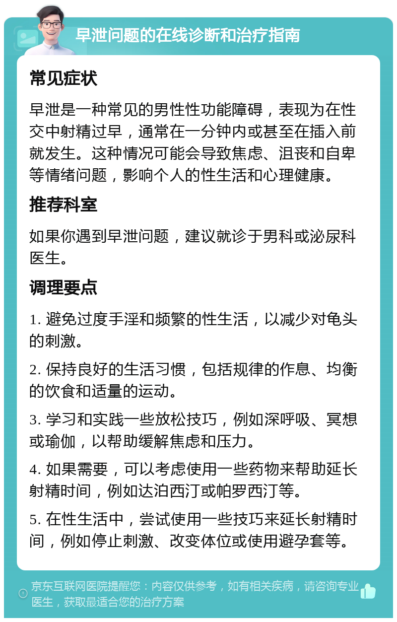 早泄问题的在线诊断和治疗指南 常见症状 早泄是一种常见的男性性功能障碍，表现为在性交中射精过早，通常在一分钟内或甚至在插入前就发生。这种情况可能会导致焦虑、沮丧和自卑等情绪问题，影响个人的性生活和心理健康。 推荐科室 如果你遇到早泄问题，建议就诊于男科或泌尿科医生。 调理要点 1. 避免过度手淫和频繁的性生活，以减少对龟头的刺激。 2. 保持良好的生活习惯，包括规律的作息、均衡的饮食和适量的运动。 3. 学习和实践一些放松技巧，例如深呼吸、冥想或瑜伽，以帮助缓解焦虑和压力。 4. 如果需要，可以考虑使用一些药物来帮助延长射精时间，例如达泊西汀或帕罗西汀等。 5. 在性生活中，尝试使用一些技巧来延长射精时间，例如停止刺激、改变体位或使用避孕套等。