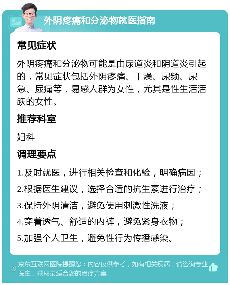 外阴疼痛和分泌物就医指南 常见症状 外阴疼痛和分泌物可能是由尿道炎和阴道炎引起的，常见症状包括外阴疼痛、干燥、尿频、尿急、尿痛等，易感人群为女性，尤其是性生活活跃的女性。 推荐科室 妇科 调理要点 1.及时就医，进行相关检查和化验，明确病因； 2.根据医生建议，选择合适的抗生素进行治疗； 3.保持外阴清洁，避免使用刺激性洗液； 4.穿着透气、舒适的内裤，避免紧身衣物； 5.加强个人卫生，避免性行为传播感染。