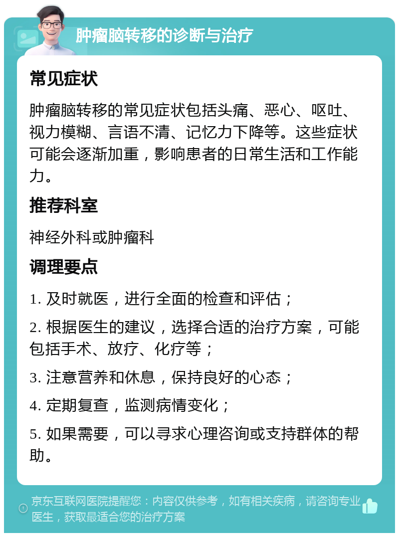 肿瘤脑转移的诊断与治疗 常见症状 肿瘤脑转移的常见症状包括头痛、恶心、呕吐、视力模糊、言语不清、记忆力下降等。这些症状可能会逐渐加重，影响患者的日常生活和工作能力。 推荐科室 神经外科或肿瘤科 调理要点 1. 及时就医，进行全面的检查和评估； 2. 根据医生的建议，选择合适的治疗方案，可能包括手术、放疗、化疗等； 3. 注意营养和休息，保持良好的心态； 4. 定期复查，监测病情变化； 5. 如果需要，可以寻求心理咨询或支持群体的帮助。