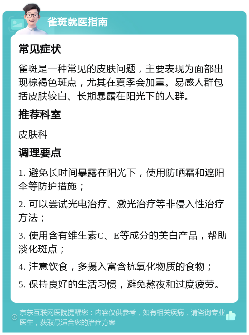 雀斑就医指南 常见症状 雀斑是一种常见的皮肤问题，主要表现为面部出现棕褐色斑点，尤其在夏季会加重。易感人群包括皮肤较白、长期暴露在阳光下的人群。 推荐科室 皮肤科 调理要点 1. 避免长时间暴露在阳光下，使用防晒霜和遮阳伞等防护措施； 2. 可以尝试光电治疗、激光治疗等非侵入性治疗方法； 3. 使用含有维生素C、E等成分的美白产品，帮助淡化斑点； 4. 注意饮食，多摄入富含抗氧化物质的食物； 5. 保持良好的生活习惯，避免熬夜和过度疲劳。