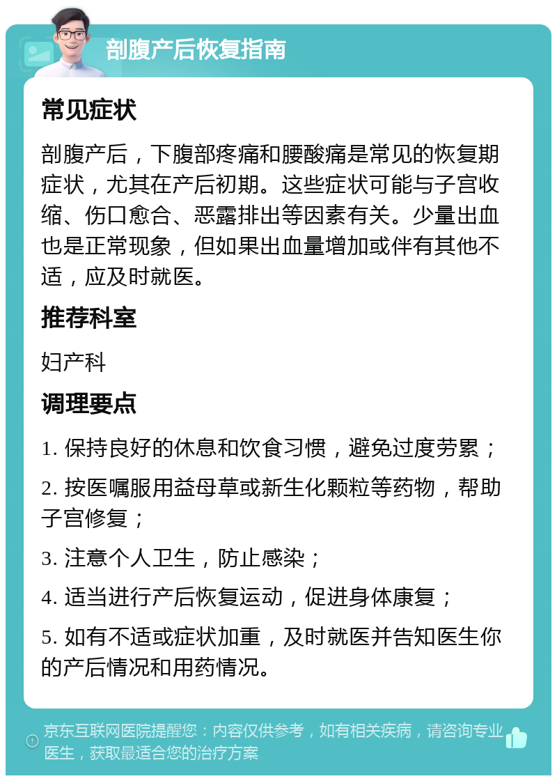 剖腹产后恢复指南 常见症状 剖腹产后，下腹部疼痛和腰酸痛是常见的恢复期症状，尤其在产后初期。这些症状可能与子宫收缩、伤口愈合、恶露排出等因素有关。少量出血也是正常现象，但如果出血量增加或伴有其他不适，应及时就医。 推荐科室 妇产科 调理要点 1. 保持良好的休息和饮食习惯，避免过度劳累； 2. 按医嘱服用益母草或新生化颗粒等药物，帮助子宫修复； 3. 注意个人卫生，防止感染； 4. 适当进行产后恢复运动，促进身体康复； 5. 如有不适或症状加重，及时就医并告知医生你的产后情况和用药情况。