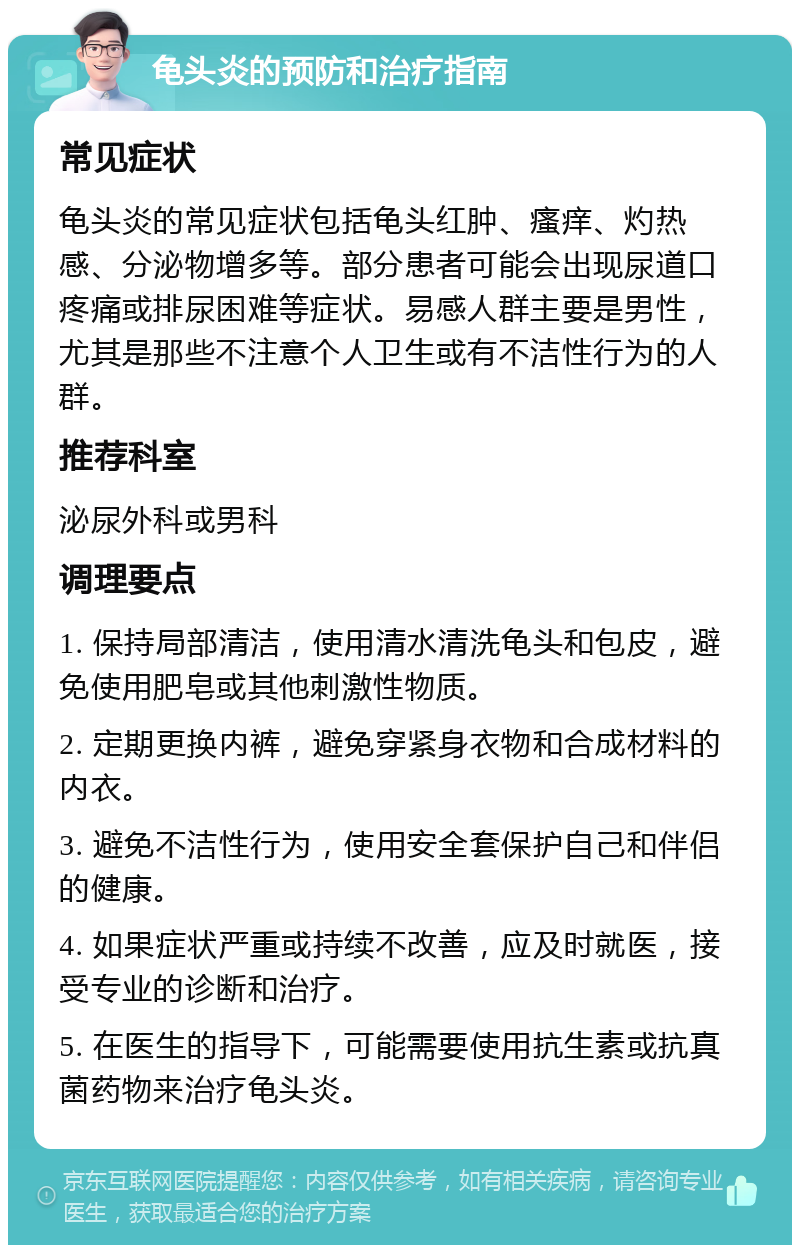 龟头炎的预防和治疗指南 常见症状 龟头炎的常见症状包括龟头红肿、瘙痒、灼热感、分泌物增多等。部分患者可能会出现尿道口疼痛或排尿困难等症状。易感人群主要是男性，尤其是那些不注意个人卫生或有不洁性行为的人群。 推荐科室 泌尿外科或男科 调理要点 1. 保持局部清洁，使用清水清洗龟头和包皮，避免使用肥皂或其他刺激性物质。 2. 定期更换内裤，避免穿紧身衣物和合成材料的内衣。 3. 避免不洁性行为，使用安全套保护自己和伴侣的健康。 4. 如果症状严重或持续不改善，应及时就医，接受专业的诊断和治疗。 5. 在医生的指导下，可能需要使用抗生素或抗真菌药物来治疗龟头炎。