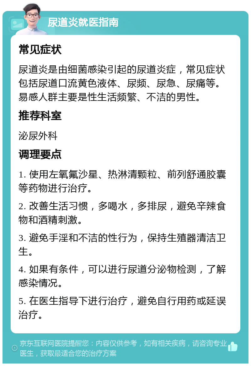 尿道炎就医指南 常见症状 尿道炎是由细菌感染引起的尿道炎症，常见症状包括尿道口流黄色液体、尿频、尿急、尿痛等。易感人群主要是性生活频繁、不洁的男性。 推荐科室 泌尿外科 调理要点 1. 使用左氧氟沙星、热淋清颗粒、前列舒通胶囊等药物进行治疗。 2. 改善生活习惯，多喝水，多排尿，避免辛辣食物和酒精刺激。 3. 避免手淫和不洁的性行为，保持生殖器清洁卫生。 4. 如果有条件，可以进行尿道分泌物检测，了解感染情况。 5. 在医生指导下进行治疗，避免自行用药或延误治疗。