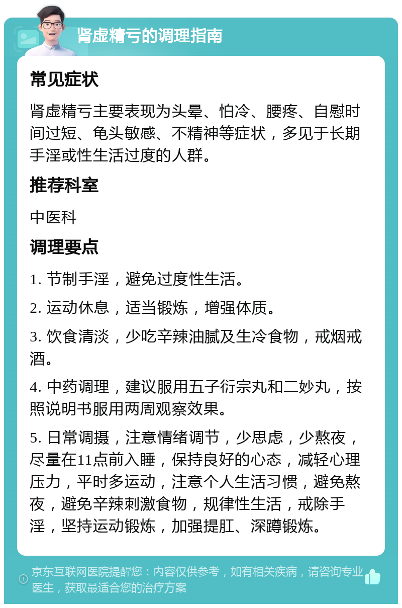 肾虚精亏的调理指南 常见症状 肾虚精亏主要表现为头晕、怕冷、腰疼、自慰时间过短、龟头敏感、不精神等症状，多见于长期手淫或性生活过度的人群。 推荐科室 中医科 调理要点 1. 节制手淫，避免过度性生活。 2. 运动休息，适当锻炼，增强体质。 3. 饮食清淡，少吃辛辣油腻及生冷食物，戒烟戒酒。 4. 中药调理，建议服用五子衍宗丸和二妙丸，按照说明书服用两周观察效果。 5. 日常调摄，注意情绪调节，少思虑，少熬夜，尽量在11点前入睡，保持良好的心态，减轻心理压力，平时多运动，注意个人生活习惯，避免熬夜，避免辛辣刺激食物，规律性生活，戒除手淫，坚持运动锻炼，加强提肛、深蹲锻炼。