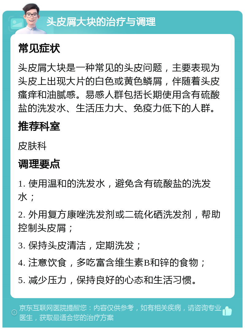 头皮屑大块的治疗与调理 常见症状 头皮屑大块是一种常见的头皮问题，主要表现为头皮上出现大片的白色或黄色鳞屑，伴随着头皮瘙痒和油腻感。易感人群包括长期使用含有硫酸盐的洗发水、生活压力大、免疫力低下的人群。 推荐科室 皮肤科 调理要点 1. 使用温和的洗发水，避免含有硫酸盐的洗发水； 2. 外用复方康唑洗发剂或二硫化硒洗发剂，帮助控制头皮屑； 3. 保持头皮清洁，定期洗发； 4. 注意饮食，多吃富含维生素B和锌的食物； 5. 减少压力，保持良好的心态和生活习惯。