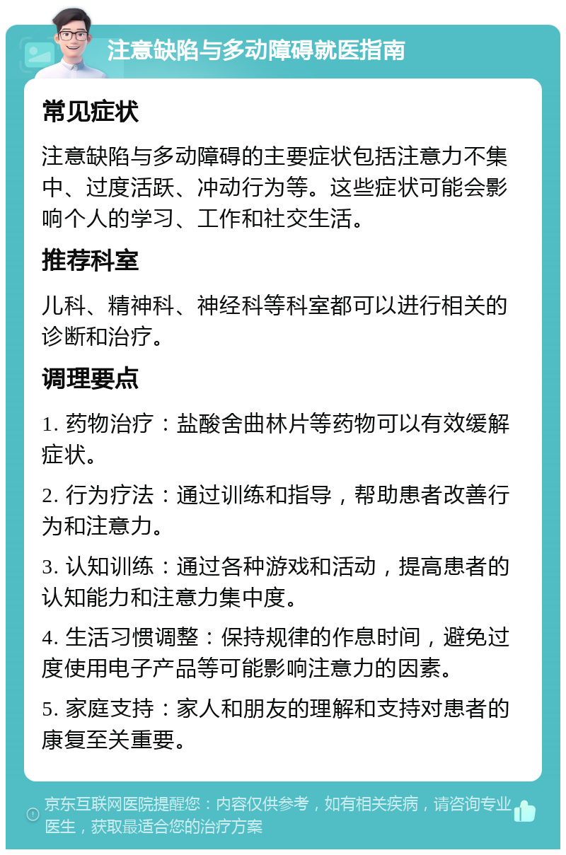 注意缺陷与多动障碍就医指南 常见症状 注意缺陷与多动障碍的主要症状包括注意力不集中、过度活跃、冲动行为等。这些症状可能会影响个人的学习、工作和社交生活。 推荐科室 儿科、精神科、神经科等科室都可以进行相关的诊断和治疗。 调理要点 1. 药物治疗：盐酸舍曲林片等药物可以有效缓解症状。 2. 行为疗法：通过训练和指导，帮助患者改善行为和注意力。 3. 认知训练：通过各种游戏和活动，提高患者的认知能力和注意力集中度。 4. 生活习惯调整：保持规律的作息时间，避免过度使用电子产品等可能影响注意力的因素。 5. 家庭支持：家人和朋友的理解和支持对患者的康复至关重要。