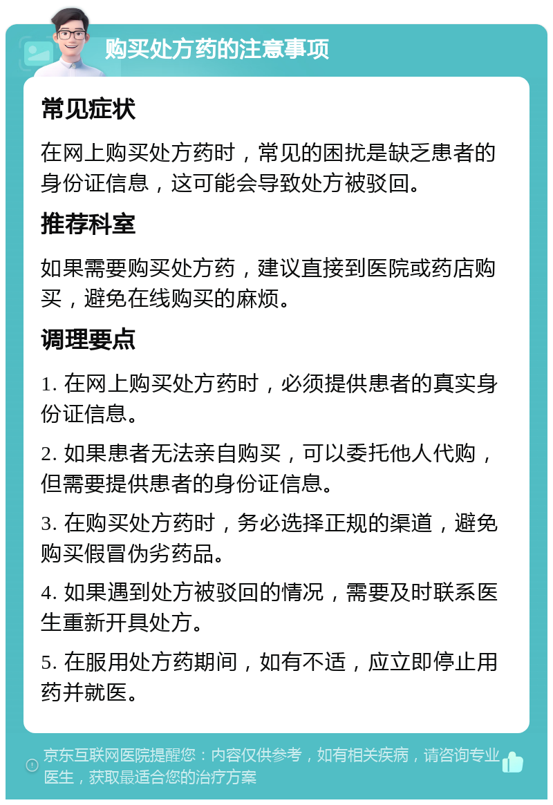 购买处方药的注意事项 常见症状 在网上购买处方药时，常见的困扰是缺乏患者的身份证信息，这可能会导致处方被驳回。 推荐科室 如果需要购买处方药，建议直接到医院或药店购买，避免在线购买的麻烦。 调理要点 1. 在网上购买处方药时，必须提供患者的真实身份证信息。 2. 如果患者无法亲自购买，可以委托他人代购，但需要提供患者的身份证信息。 3. 在购买处方药时，务必选择正规的渠道，避免购买假冒伪劣药品。 4. 如果遇到处方被驳回的情况，需要及时联系医生重新开具处方。 5. 在服用处方药期间，如有不适，应立即停止用药并就医。