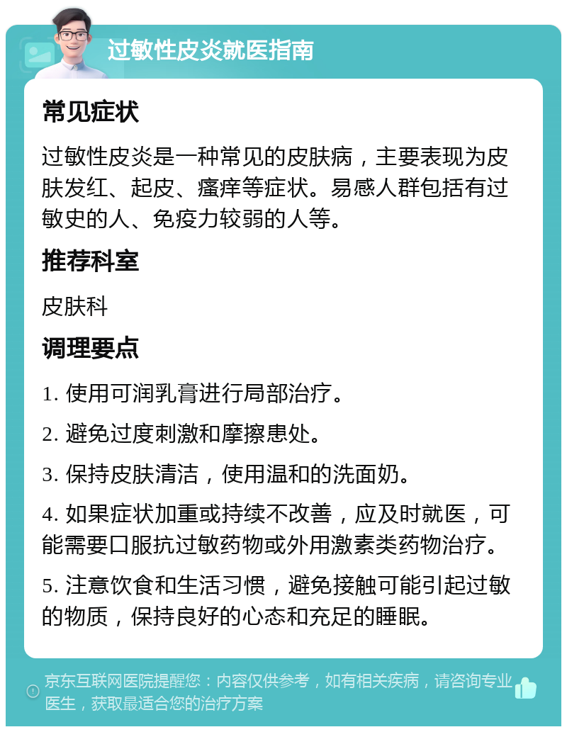 过敏性皮炎就医指南 常见症状 过敏性皮炎是一种常见的皮肤病，主要表现为皮肤发红、起皮、瘙痒等症状。易感人群包括有过敏史的人、免疫力较弱的人等。 推荐科室 皮肤科 调理要点 1. 使用可润乳膏进行局部治疗。 2. 避免过度刺激和摩擦患处。 3. 保持皮肤清洁，使用温和的洗面奶。 4. 如果症状加重或持续不改善，应及时就医，可能需要口服抗过敏药物或外用激素类药物治疗。 5. 注意饮食和生活习惯，避免接触可能引起过敏的物质，保持良好的心态和充足的睡眠。