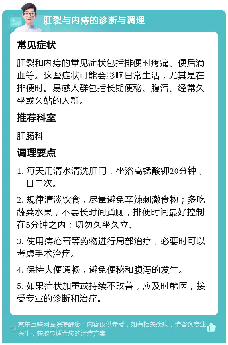 肛裂与内痔的诊断与调理 常见症状 肛裂和内痔的常见症状包括排便时疼痛、便后滴血等。这些症状可能会影响日常生活，尤其是在排便时。易感人群包括长期便秘、腹泻、经常久坐或久站的人群。 推荐科室 肛肠科 调理要点 1. 每天用清水清洗肛门，坐浴高锰酸钾20分钟，一日二次。 2. 规律清淡饮食，尽量避免辛辣刺激食物；多吃蔬菜水果，不要长时间蹲厕，排便时间最好控制在5分钟之内；切勿久坐久立、 3. 使用痔疮膏等药物进行局部治疗，必要时可以考虑手术治疗。 4. 保持大便通畅，避免便秘和腹泻的发生。 5. 如果症状加重或持续不改善，应及时就医，接受专业的诊断和治疗。